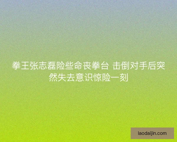拳王张志磊险些命丧拳台 击倒对手后突然失去意识惊险一刻