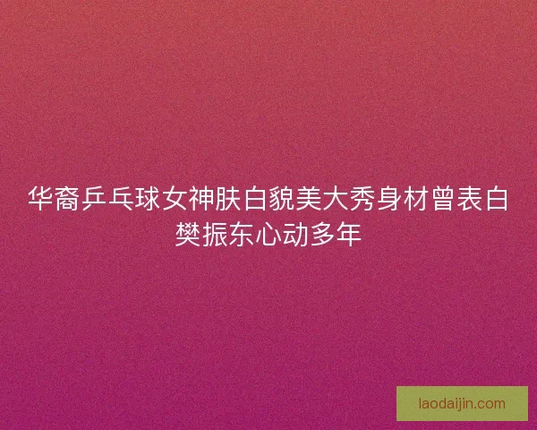 华裔乒乓球女神肤白貌美大秀身材曾表白樊振东心动多年