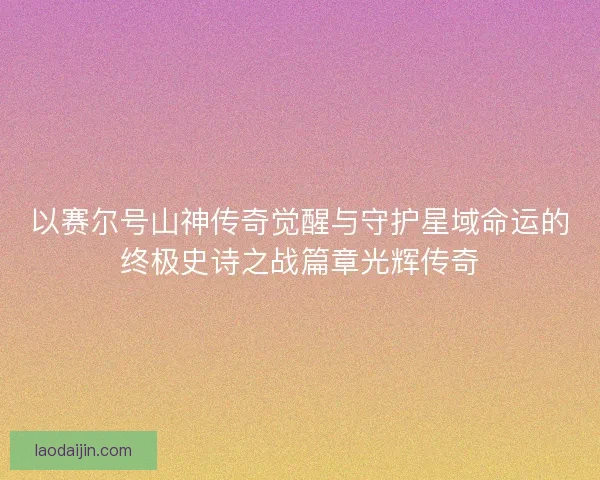 以赛尔号山神传奇觉醒与守护星域命运的终极史诗之战篇章光辉传奇