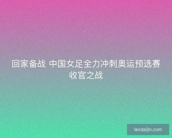 回家备战 中国女足全力冲刺奥运预选赛收官之战