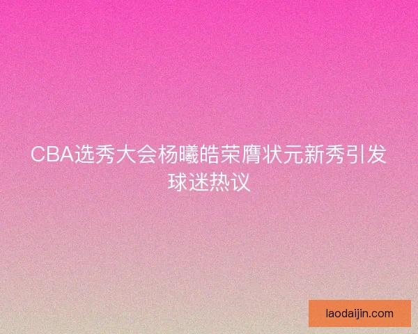 CBA选秀大会杨曦皓荣膺状元新秀引发球迷热议