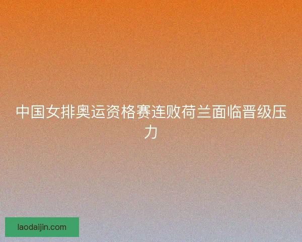 中国女排奥运资格赛连败荷兰面临晋级压力