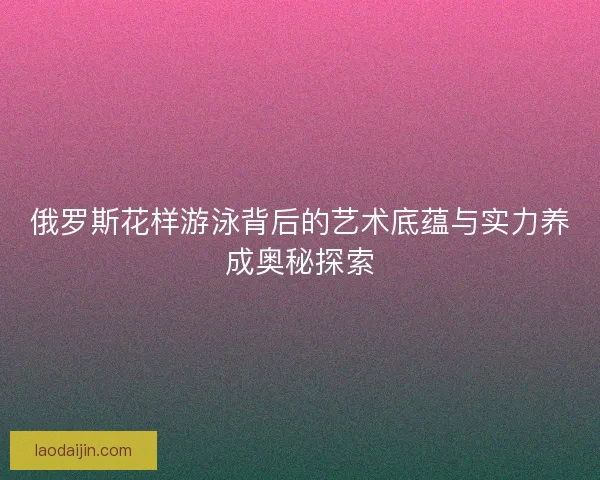 俄罗斯花样游泳背后的艺术底蕴与实力养成奥秘探索